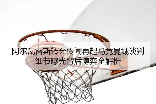 阿尔瓦雷斯转会传闻再起马竞曼城谈判细节曝光背后博弈全解析（BOBSPORTS）